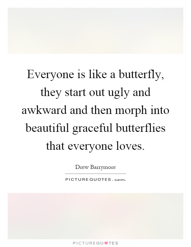 Everyone is like a butterfly, they start out ugly and awkward and then morph into beautiful graceful butterflies that everyone loves Picture Quote #1