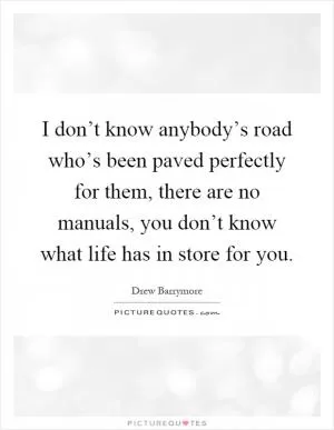 I don’t know anybody’s road who’s been paved perfectly for them, there are no manuals, you don’t know what life has in store for you Picture Quote #1