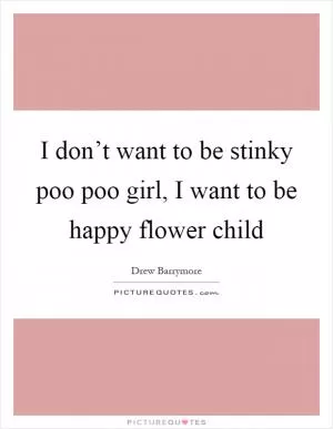 I don’t want to be stinky poo poo girl, I want to be happy flower child Picture Quote #1