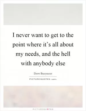 I never want to get to the point where it’s all about my needs, and the hell with anybody else Picture Quote #1