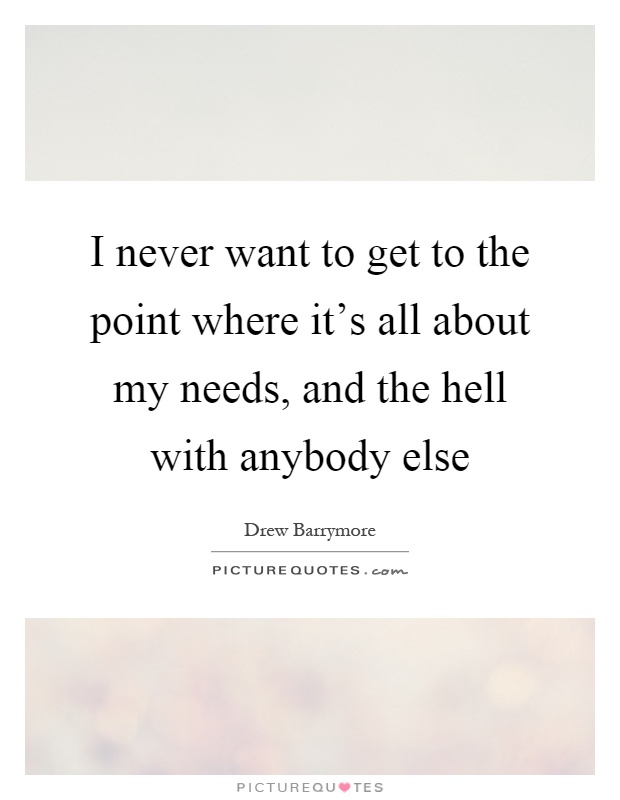 I never want to get to the point where it's all about my needs, and the hell with anybody else Picture Quote #1
