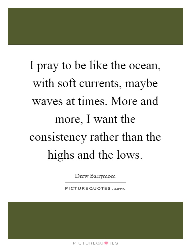 I pray to be like the ocean, with soft currents, maybe waves at times. More and more, I want the consistency rather than the highs and the lows Picture Quote #1
