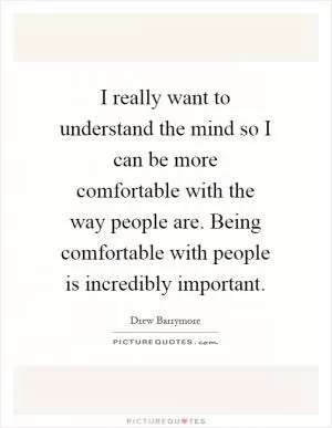 I really want to understand the mind so I can be more comfortable with the way people are. Being comfortable with people is incredibly important Picture Quote #1