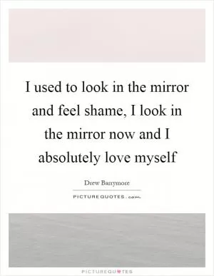 I used to look in the mirror and feel shame, I look in the mirror now and I absolutely love myself Picture Quote #1