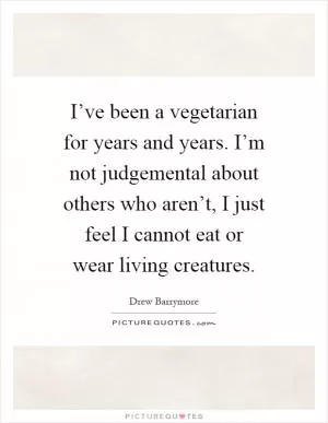 I’ve been a vegetarian for years and years. I’m not judgemental about others who aren’t, I just feel I cannot eat or wear living creatures Picture Quote #1