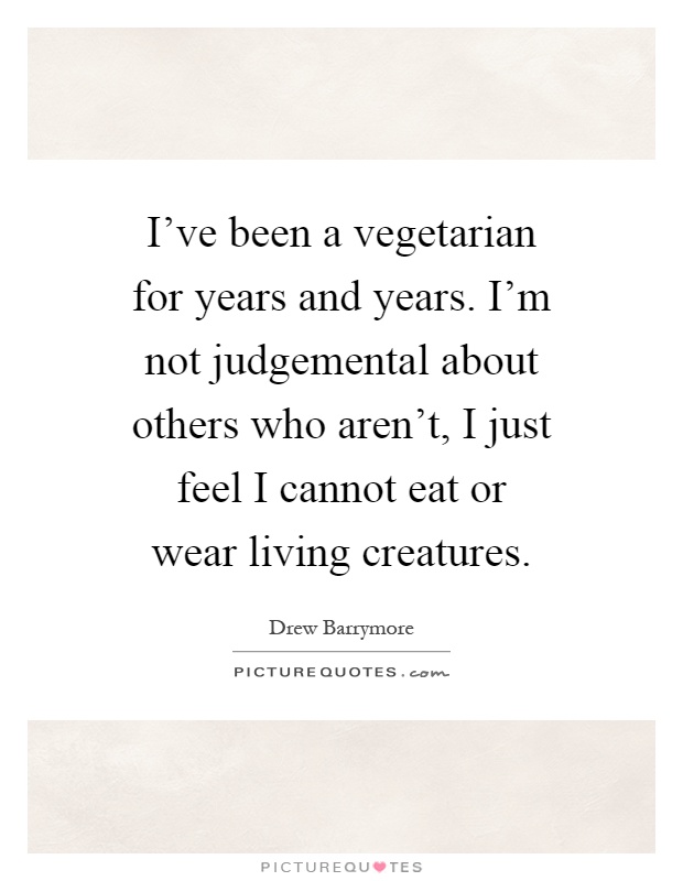 I've been a vegetarian for years and years. I'm not judgemental about others who aren't, I just feel I cannot eat or wear living creatures Picture Quote #1