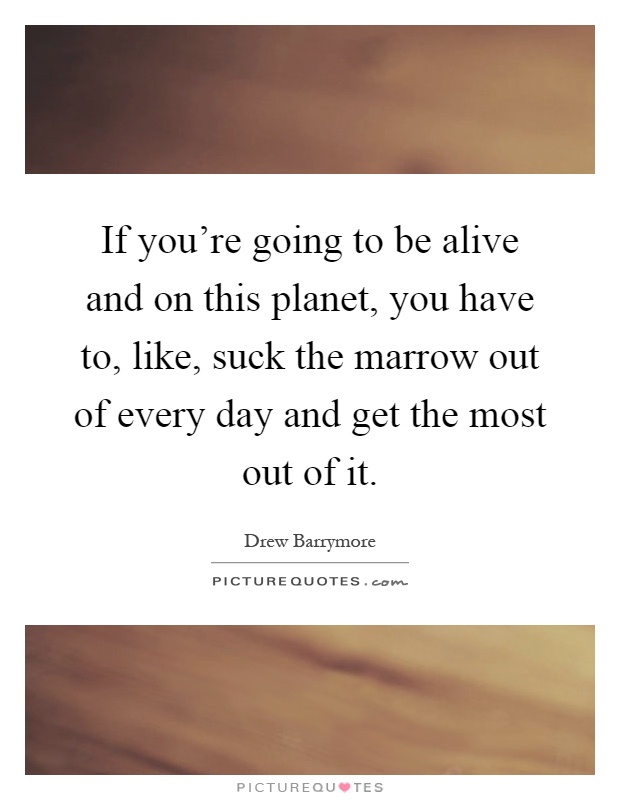 If you're going to be alive and on this planet, you have to, like, suck the marrow out of every day and get the most out of it Picture Quote #1