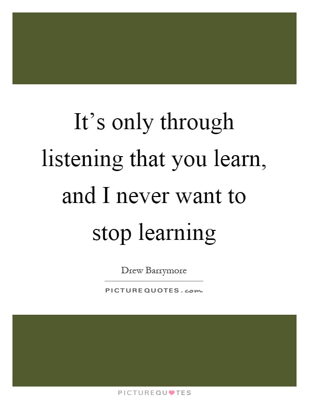 It's only through listening that you learn, and I never want to stop learning Picture Quote #1