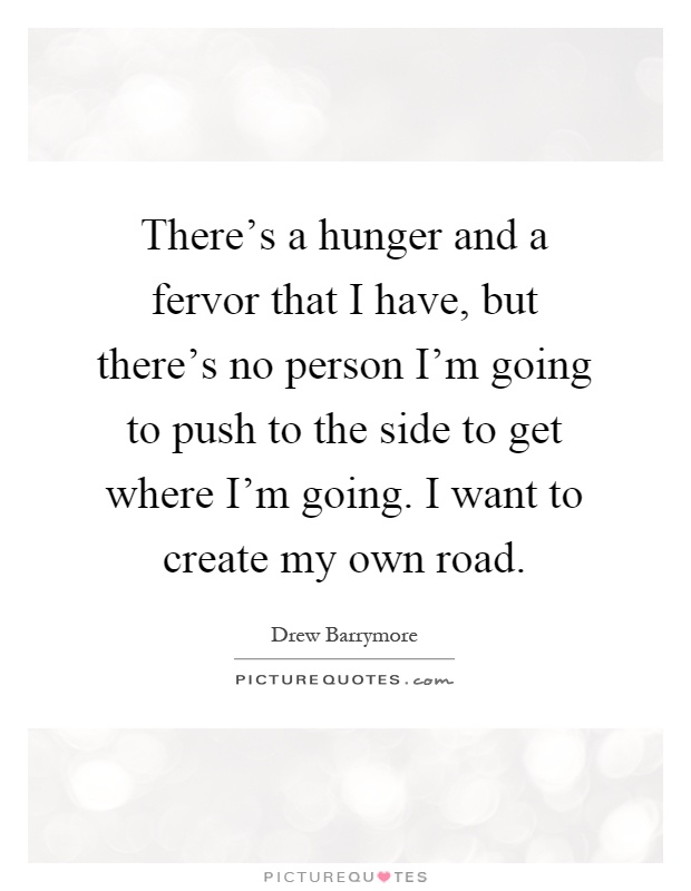 There's a hunger and a fervor that I have, but there's no person I'm going to push to the side to get where I'm going. I want to create my own road Picture Quote #1