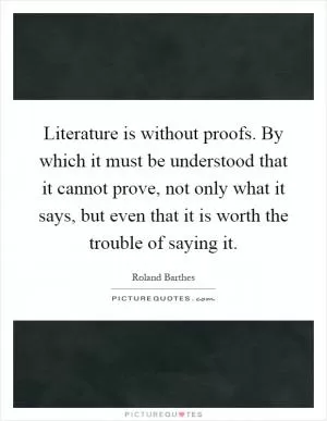 Literature is without proofs. By which it must be understood that it cannot prove, not only what it says, but even that it is worth the trouble of saying it Picture Quote #1
