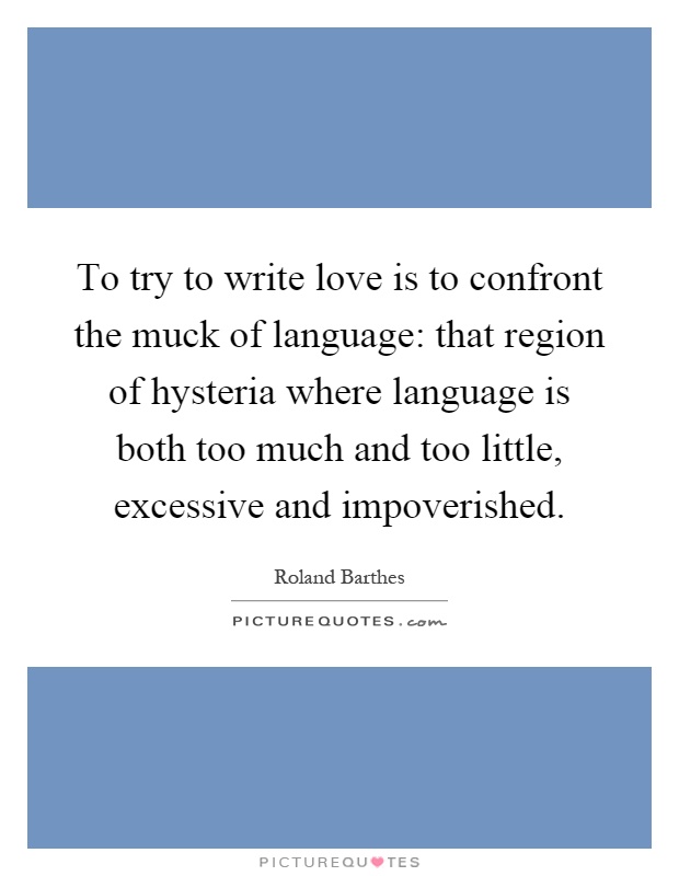 To try to write love is to confront the muck of language: that region of hysteria where language is both too much and too little, excessive and impoverished Picture Quote #1