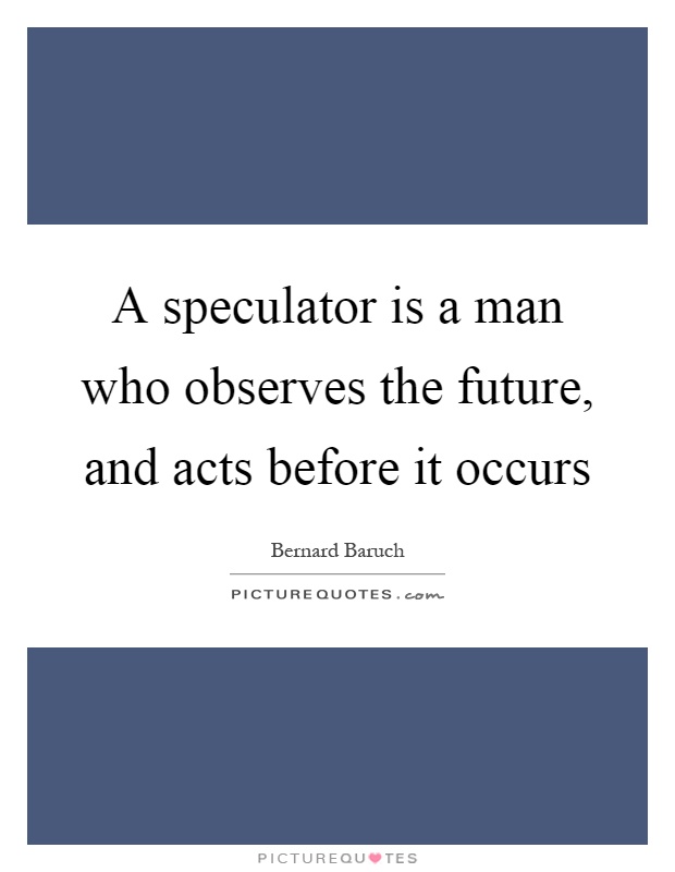 A speculator is a man who observes the future, and acts before it occurs Picture Quote #1