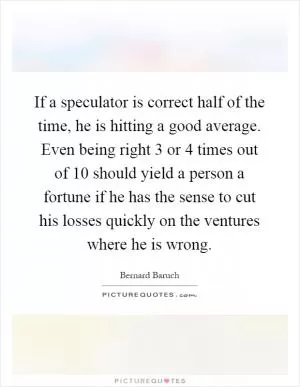 If a speculator is correct half of the time, he is hitting a good average. Even being right 3 or 4 times out of 10 should yield a person a fortune if he has the sense to cut his losses quickly on the ventures where he is wrong Picture Quote #1
