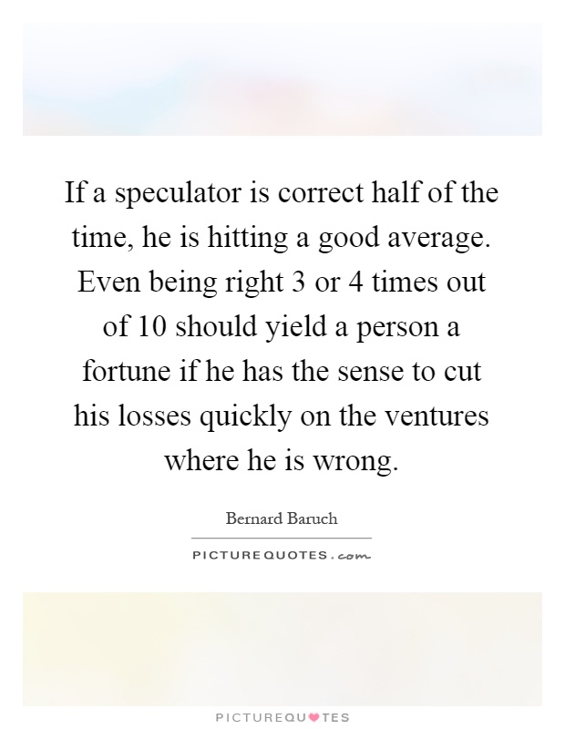 If a speculator is correct half of the time, he is hitting a good average. Even being right 3 or 4 times out of 10 should yield a person a fortune if he has the sense to cut his losses quickly on the ventures where he is wrong Picture Quote #1