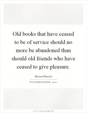 Old books that have ceased to be of service should no more be abandoned than should old friends who have ceased to give pleasure Picture Quote #1