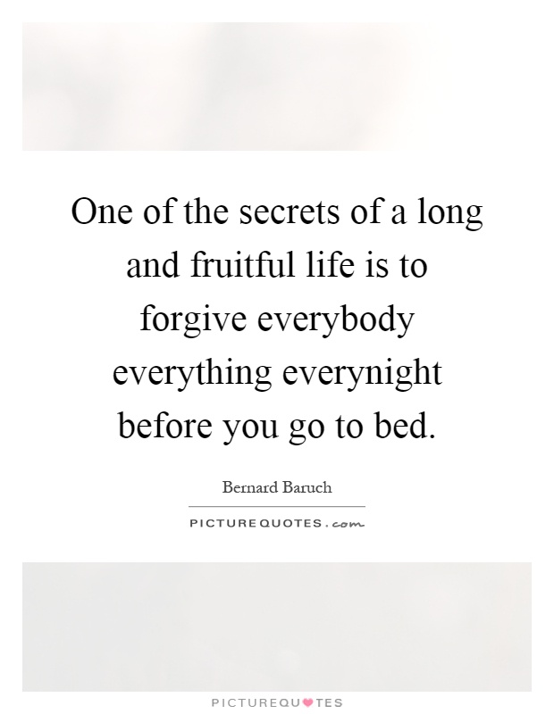 One of the secrets of a long and fruitful life is to forgive everybody everything everynight before you go to bed Picture Quote #1