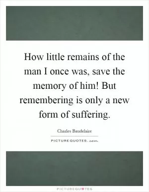 How little remains of the man I once was, save the memory of him! But remembering is only a new form of suffering Picture Quote #1