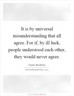 It is by universal misunderstanding that all agree. For if, by ill luck, people understood each other, they would never agree Picture Quote #1