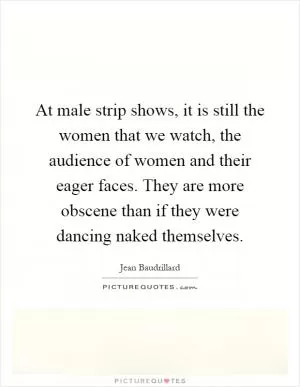 At male strip shows, it is still the women that we watch, the audience of women and their eager faces. They are more obscene than if they were dancing naked themselves Picture Quote #1