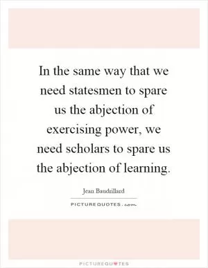 In the same way that we need statesmen to spare us the abjection of exercising power, we need scholars to spare us the abjection of learning Picture Quote #1