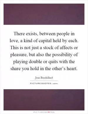 There exists, between people in love, a kind of capital held by each. This is not just a stock of affects or pleasure, but also the possibility of playing double or quits with the share you hold in the other’s heart Picture Quote #1