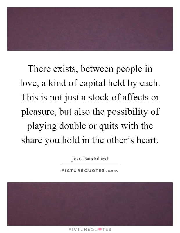 There exists, between people in love, a kind of capital held by each. This is not just a stock of affects or pleasure, but also the possibility of playing double or quits with the share you hold in the other's heart Picture Quote #1