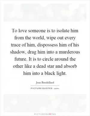 To love someone is to isolate him from the world, wipe out every trace of him, dispossess him of his shadow, drag him into a murderous future. It is to circle around the other like a dead star and absorb him into a black light Picture Quote #1