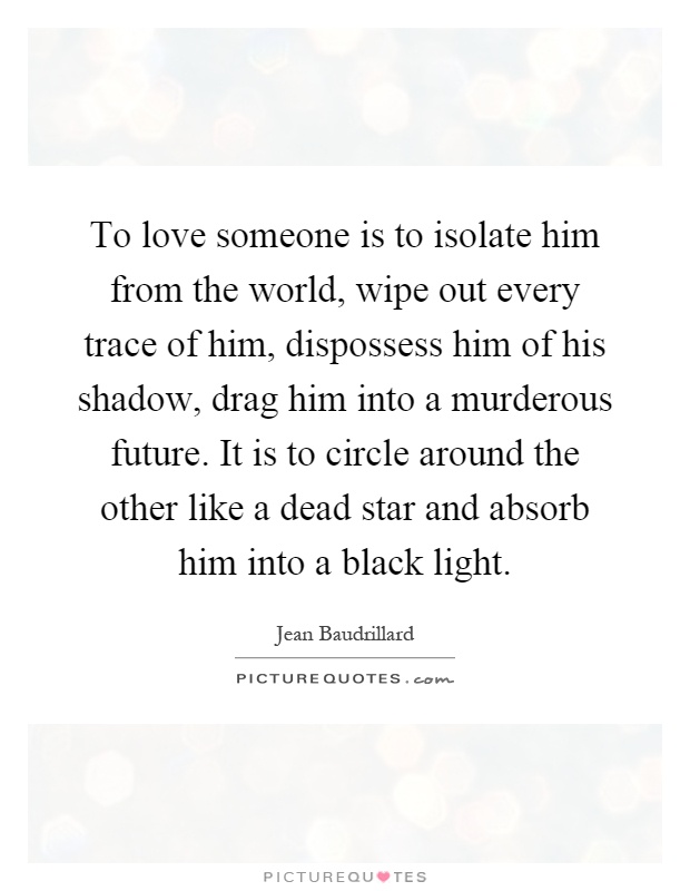 To love someone is to isolate him from the world, wipe out every trace of him, dispossess him of his shadow, drag him into a murderous future. It is to circle around the other like a dead star and absorb him into a black light Picture Quote #1