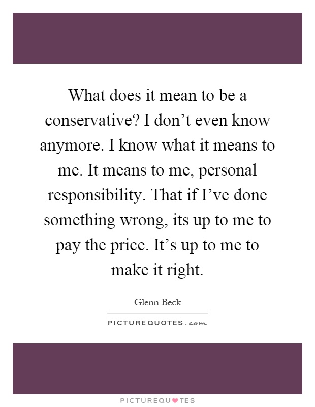 What does it mean to be a conservative? I don't even know anymore. I know what it means to me. It means to me, personal responsibility. That if I've done something wrong, its up to me to pay the price. It's up to me to make it right Picture Quote #1