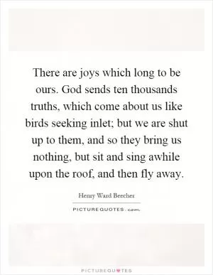 There are joys which long to be ours. God sends ten thousands truths, which come about us like birds seeking inlet; but we are shut up to them, and so they bring us nothing, but sit and sing awhile upon the roof, and then fly away Picture Quote #1