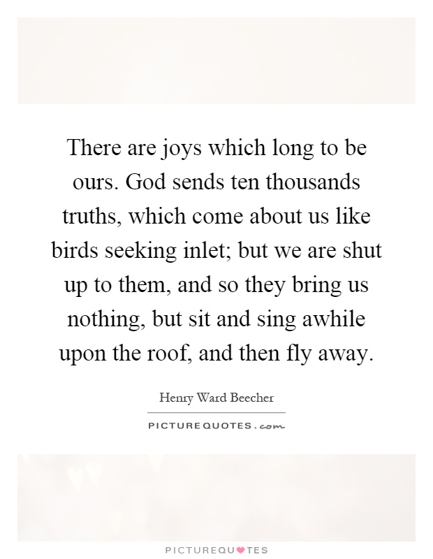 There are joys which long to be ours. God sends ten thousands truths, which come about us like birds seeking inlet; but we are shut up to them, and so they bring us nothing, but sit and sing awhile upon the roof, and then fly away Picture Quote #1