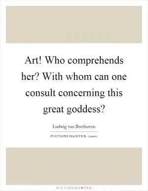 Art! Who comprehends her? With whom can one consult concerning this great goddess? Picture Quote #1