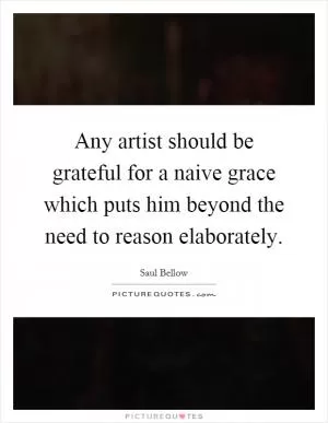 Any artist should be grateful for a naive grace which puts him beyond the need to reason elaborately Picture Quote #1