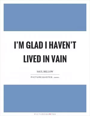 I’m glad I haven’t lived in vain Picture Quote #1