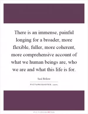 There is an immense, painful longing for a broader, more flexible, fuller, more coherent, more comprehensive account of what we human beings are, who we are and what this life is for Picture Quote #1
