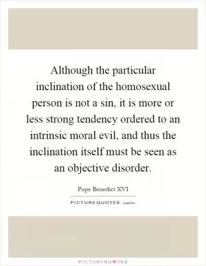 Although the particular inclination of the homosexual person is not a sin, it is more or less strong tendency ordered to an intrinsic moral evil, and thus the inclination itself must be seen as an objective disorder Picture Quote #1