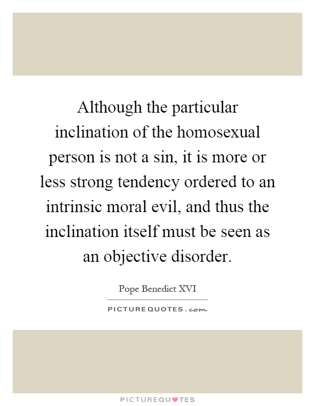 Although the particular inclination of the homosexual person is not a sin, it is more or less strong tendency ordered to an intrinsic moral evil, and thus the inclination itself must be seen as an objective disorder Picture Quote #1