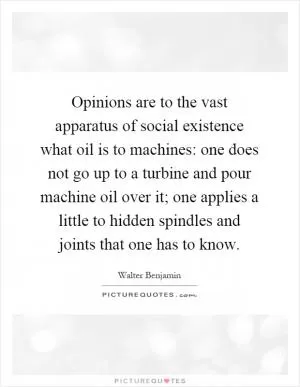 Opinions are to the vast apparatus of social existence what oil is to machines: one does not go up to a turbine and pour machine oil over it; one applies a little to hidden spindles and joints that one has to know Picture Quote #1