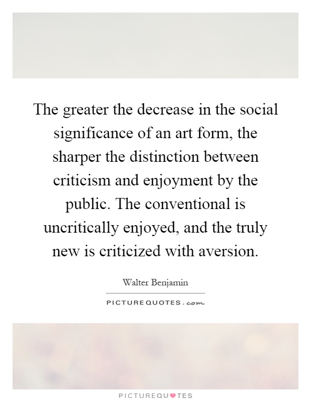The greater the decrease in the social significance of an art form, the sharper the distinction between criticism and enjoyment by the public. The conventional is uncritically enjoyed, and the truly new is criticized with aversion Picture Quote #1