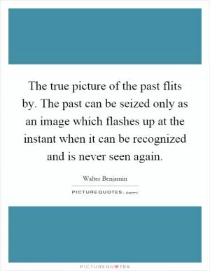 The true picture of the past flits by. The past can be seized only as an image which flashes up at the instant when it can be recognized and is never seen again Picture Quote #1
