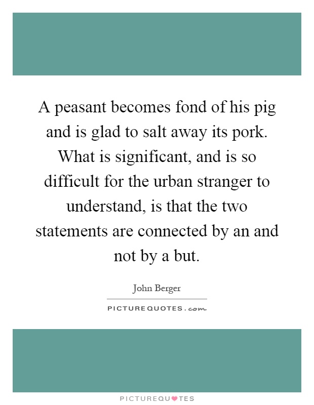 A peasant becomes fond of his pig and is glad to salt away its pork. What is significant, and is so difficult for the urban stranger to understand, is that the two statements are connected by an and not by a but Picture Quote #1