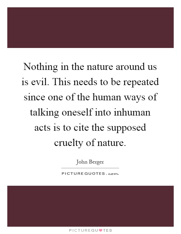 Nothing in the nature around us is evil. This needs to be repeated since one of the human ways of talking oneself into inhuman acts is to cite the supposed cruelty of nature Picture Quote #1