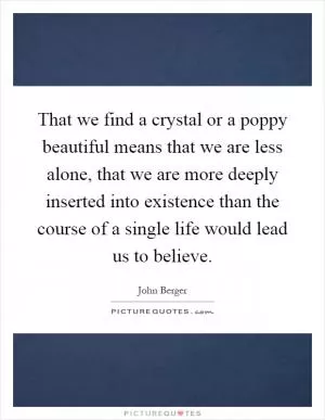 That we find a crystal or a poppy beautiful means that we are less alone, that we are more deeply inserted into existence than the course of a single life would lead us to believe Picture Quote #1