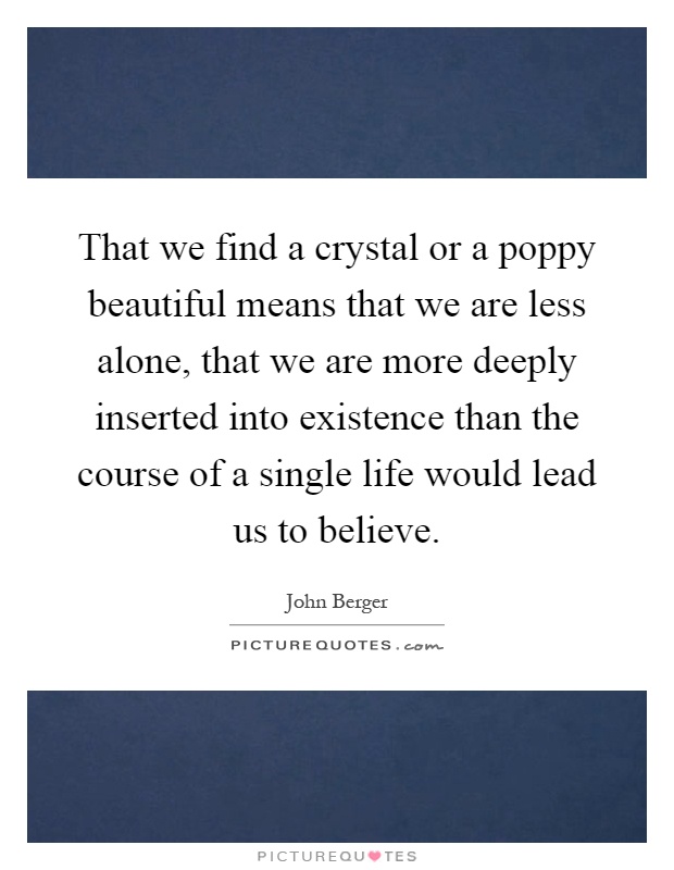 That we find a crystal or a poppy beautiful means that we are less alone, that we are more deeply inserted into existence than the course of a single life would lead us to believe Picture Quote #1