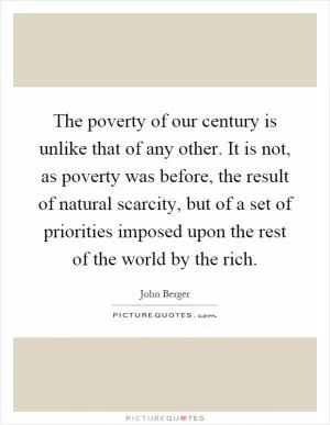 The poverty of our century is unlike that of any other. It is not, as poverty was before, the result of natural scarcity, but of a set of priorities imposed upon the rest of the world by the rich Picture Quote #1
