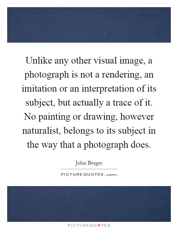 Unlike any other visual image, a photograph is not a rendering, an imitation or an interpretation of its subject, but actually a trace of it. No painting or drawing, however naturalist, belongs to its subject in the way that a photograph does Picture Quote #1