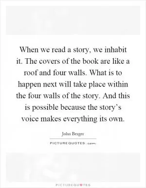 When we read a story, we inhabit it. The covers of the book are like a roof and four walls. What is to happen next will take place within the four walls of the story. And this is possible because the story’s voice makes everything its own Picture Quote #1