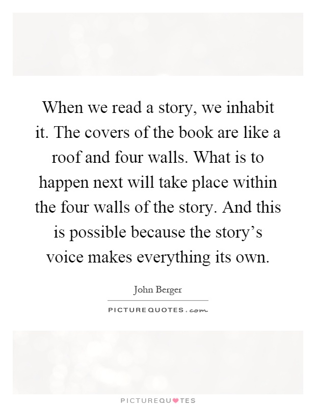 When we read a story, we inhabit it. The covers of the book are like a roof and four walls. What is to happen next will take place within the four walls of the story. And this is possible because the story's voice makes everything its own Picture Quote #1