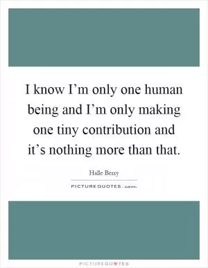 I know I’m only one human being and I’m only making one tiny contribution and it’s nothing more than that Picture Quote #1