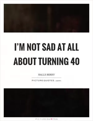 I’m not sad at all about turning 40 Picture Quote #1